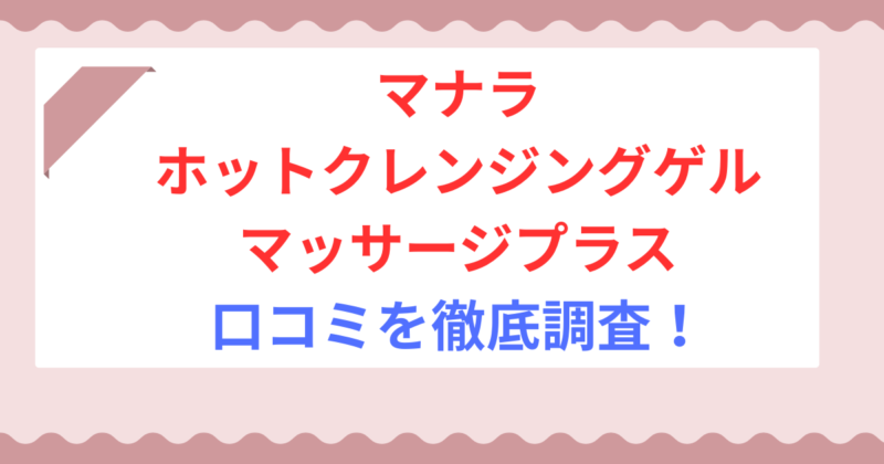 マナラ ホットクレンジングゲル マッサージプラスの口コミは本当?悪い評判やデメリットも解説