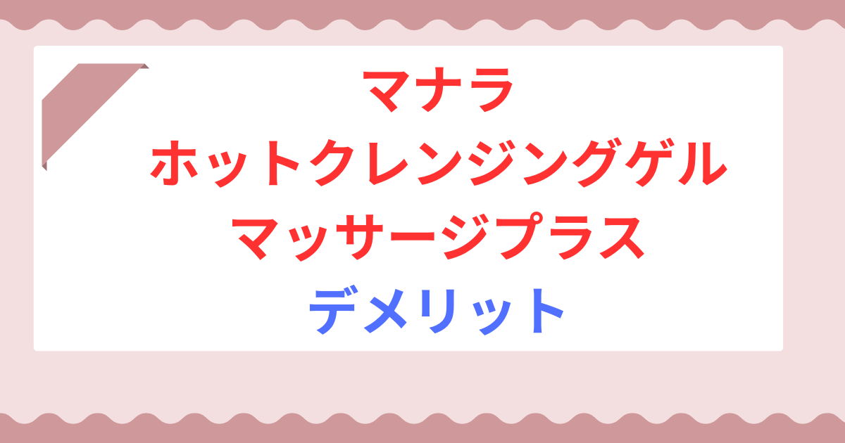 マナラ ホットクレンジングゲル マッサージプラスのデメリットは？後悔しないための注意点！