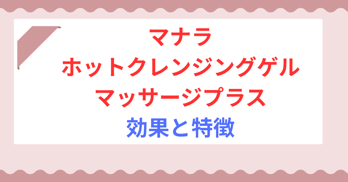 マナラ ホットクレンジングゲル マッサージプラスの効果とは？特徴や毛穴ケアに使われる理由を解説